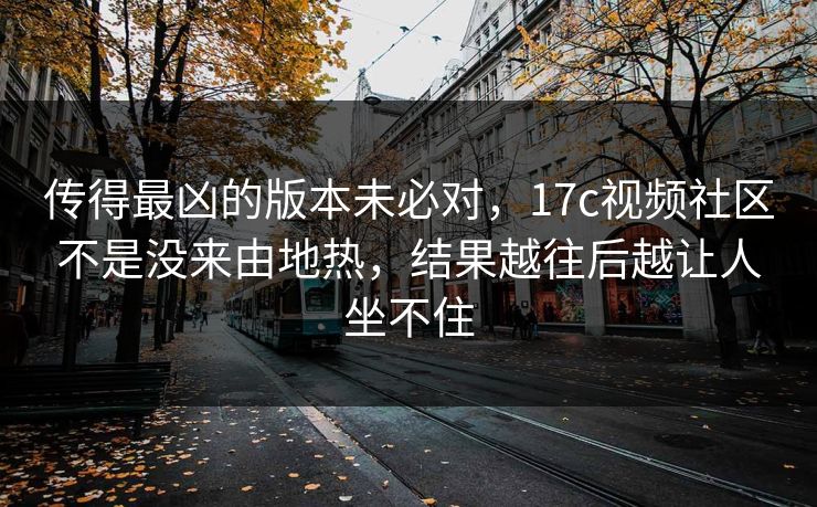 传得最凶的版本未必对，17c视频社区不是没来由地热，结果越往后越让人坐不住