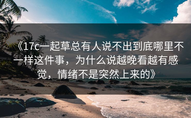 《17c一起草总有人说不出到底哪里不一样这件事，为什么说越晚看越有感觉，情绪不是突然上来的》