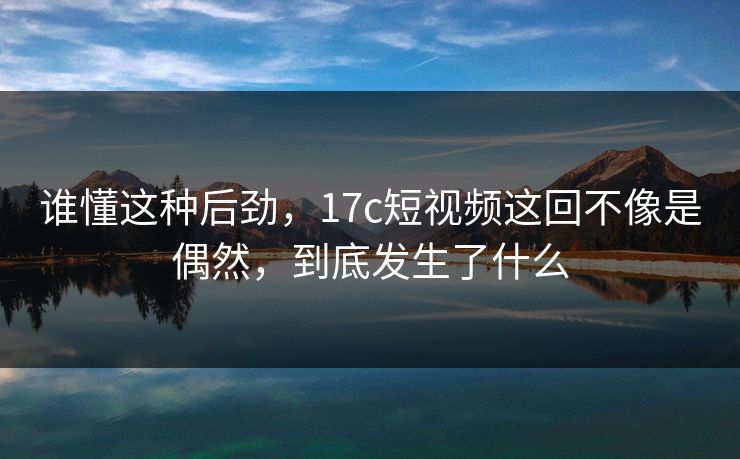 谁懂这种后劲，17c短视频这回不像是偶然，到底发生了什么