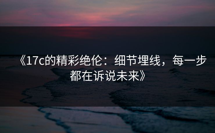 《17c的精彩绝伦：细节埋线，每一步都在诉说未来》