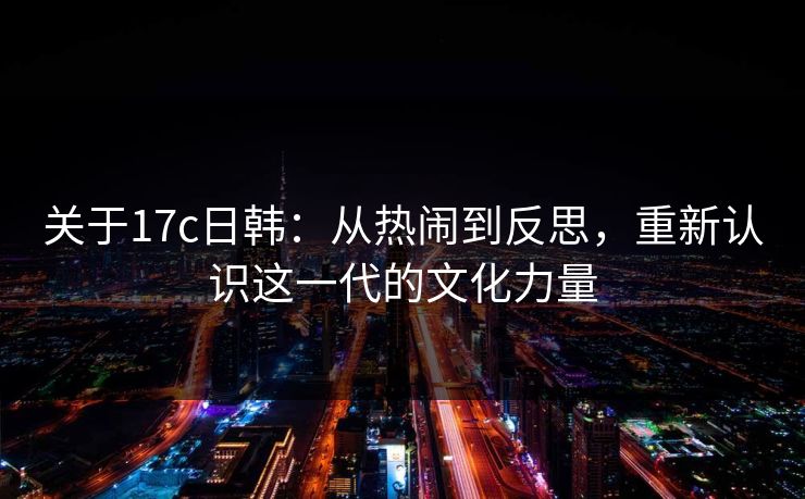 关于17c日韩：从热闹到反思，重新认识这一代的文化力量