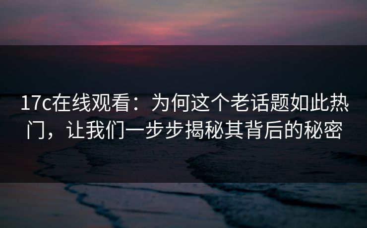 17c在线观看：为何这个老话题如此热门，让我们一步步揭秘其背后的秘密