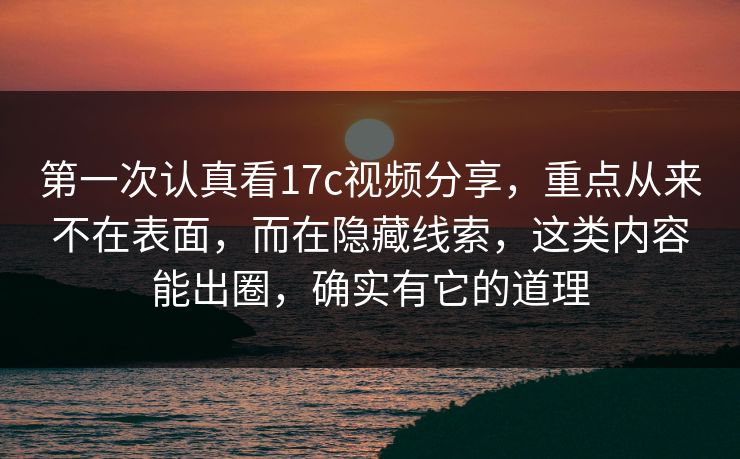 第一次认真看17c视频分享，重点从来不在表面，而在隐藏线索，这类内容能出圈，确实有它的道理