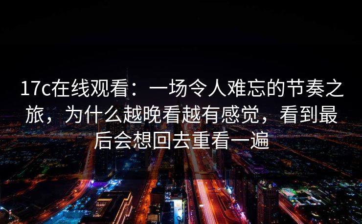 17c在线观看：一场令人难忘的节奏之旅，为什么越晚看越有感觉，看到最后会想回去重看一遍