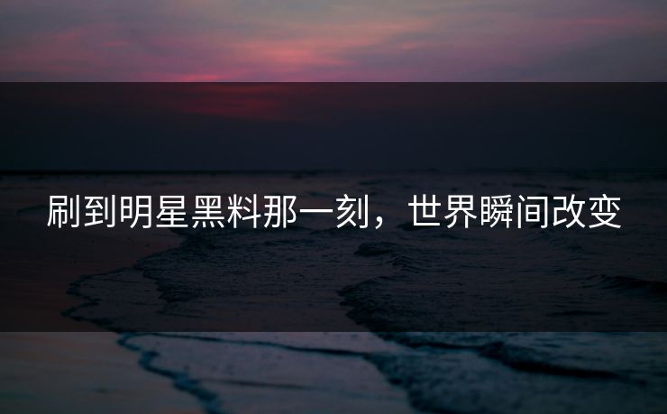 刷到明星黑料那一刻,世界瞬间改变 刷到明星黑料那一刻,世界瞬间改变